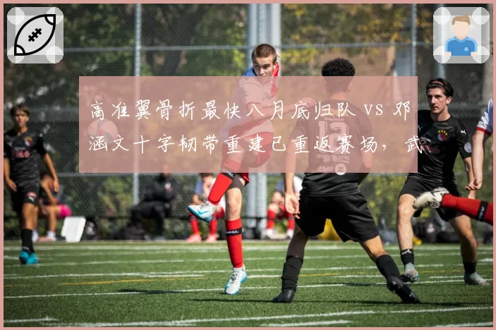 高准翼骨折最快八月底归队 vs 邓涵文十字韧带重建已重返赛场，武汉三镇边卫伤后恢复效率分高下