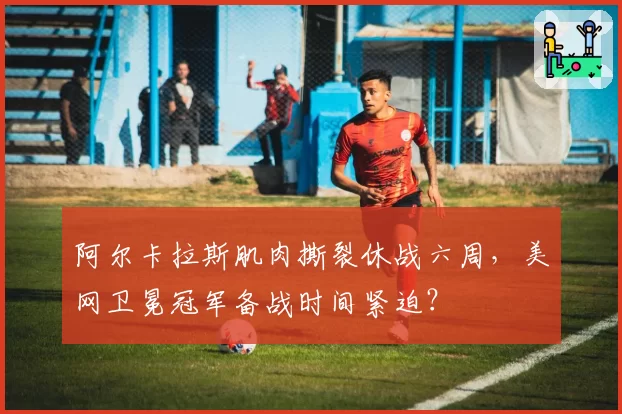阿尔卡拉斯肌肉撕裂休战六周，美网卫冕冠军备战时间紧迫？