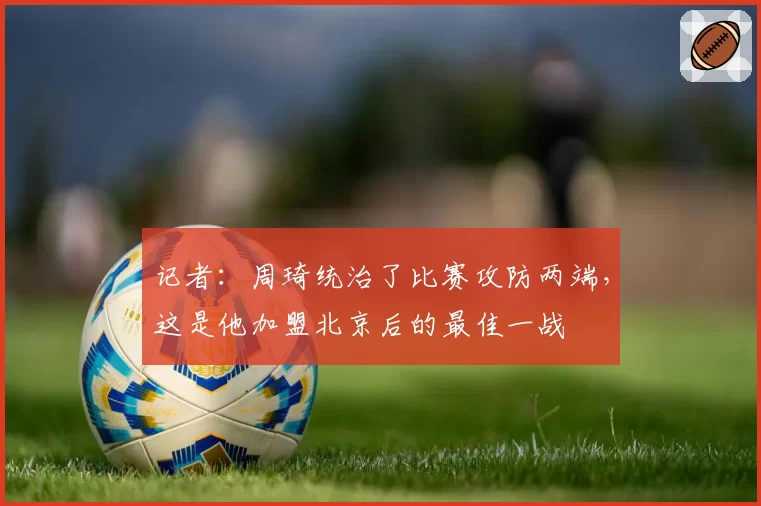 记者：周琦统治了比赛攻防两端，这是他加盟北京后的最佳一战