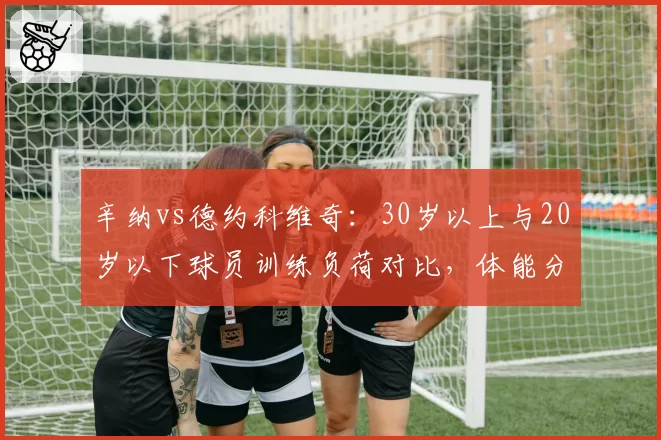 辛纳vs德约科维奇：30岁以上与20岁以下球员训练负荷对比，体能分配策略悬殊