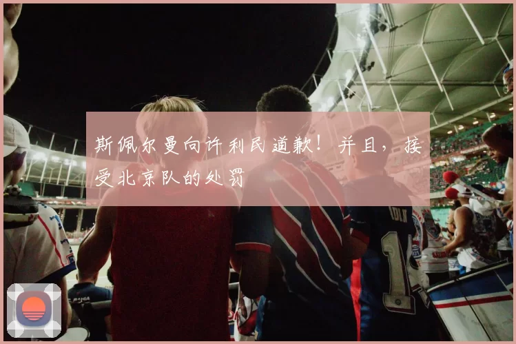 斯佩尔曼向许利民道歉！并且，接受北京队的处罚