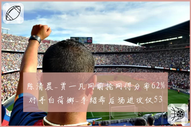 陈清晨_贾一凡网前抢网得分率62% 对手白荷娜_李绍希后场进攻仅53%