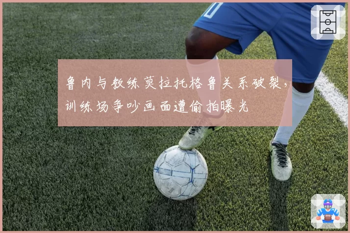 鲁内与教练莫拉托格鲁关系破裂,训练场争吵画面遭偷拍曝光