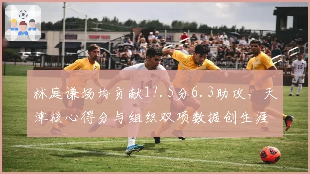 林庭谦场均贡献17.5分6.3助攻，天津核心得分与组织双项数据创生涯新高
