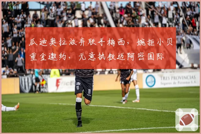 瓜迪奥拉放弃联手梅西,婉拒小贝重金邀约,无意执教迈阿密国际