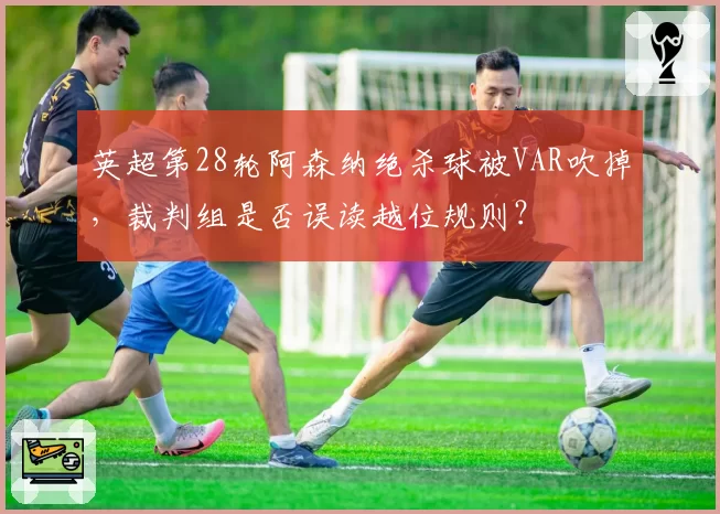英超第28轮阿森纳绝杀球被VAR吹掉,裁判组是否误读越位规则?