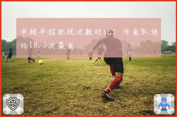 中超半程犯规次数对比：河南队场均18.3次最高