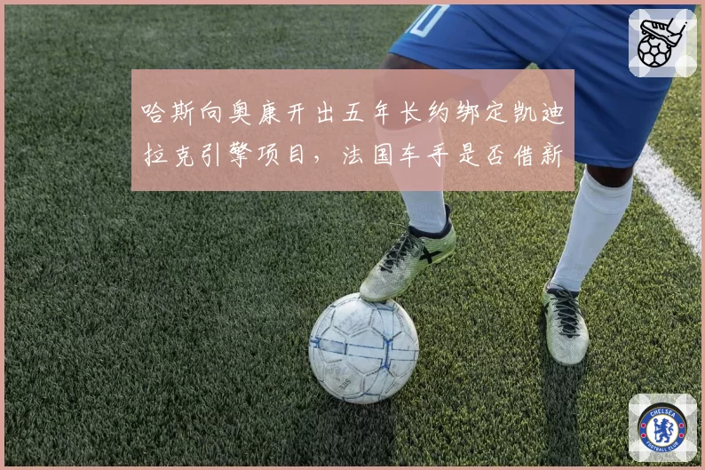 哈斯向奥康开出五年长约绑定凯迪拉克引擎项目,法国车手是否借新合同逼Alpine匹配报价?
