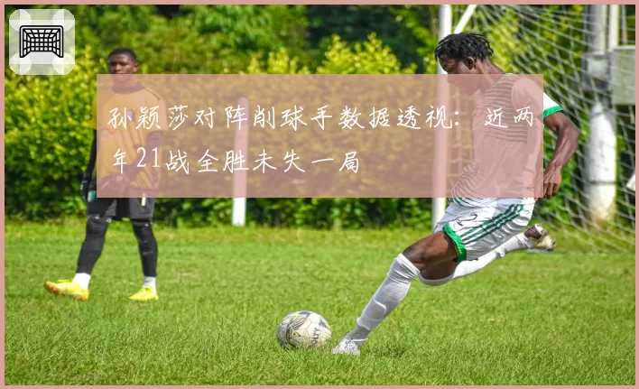 孙颖莎对阵削球手数据透视：近两年21战全胜未失一局