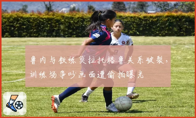 鲁内与教练莫拉托格鲁关系破裂，训练场争吵画面遭偷拍曝光