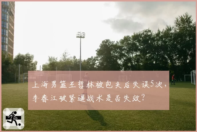 上海男篮王哲林被包夹后失误5次，李春江破紧逼战术是否失效？