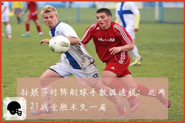 孙颖莎对阵削球手数据透视：近两年21战全胜未失一局