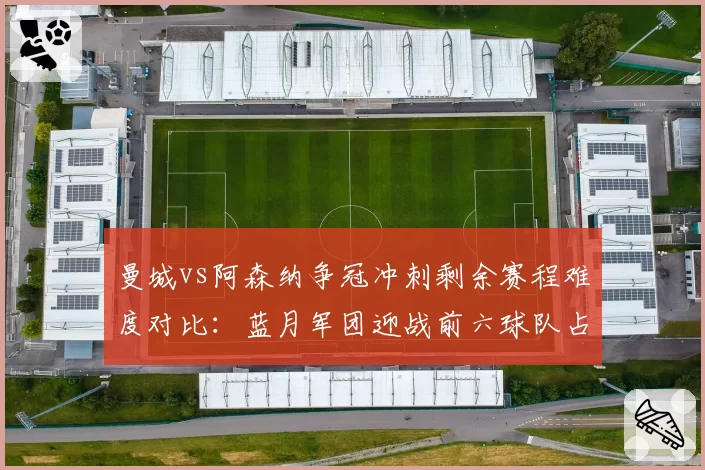 曼城vs阿森纳争冠冲刺剩余赛程难度对比：蓝月军团迎战前六球队占比更高
