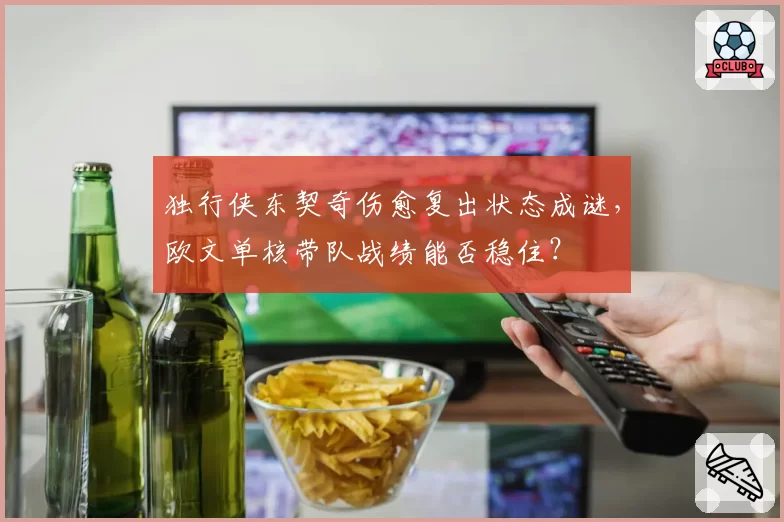 独行侠东契奇伤愈复出状态成谜，欧文单核带队战绩能否稳住？