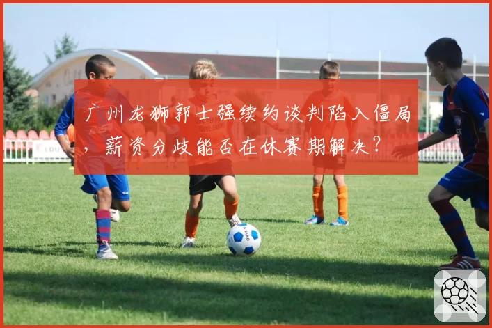 广州龙狮郭士强续约谈判陷入僵局，薪资分歧能否在休赛期解决？