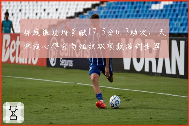 林庭谦场均贡献17.5分6.3助攻，天津核心得分与组织双项数据创生涯新高