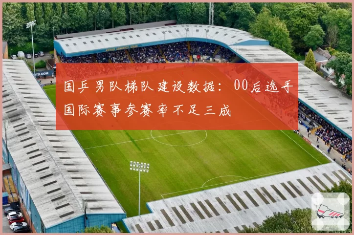 国乒男队梯队建设数据：00后选手国际赛事参赛率不足三成