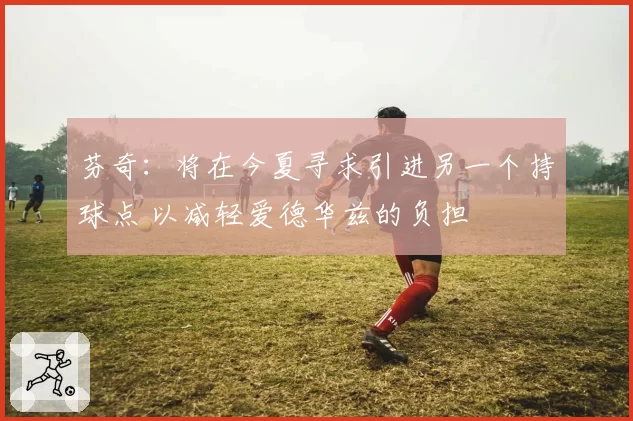 芬奇:将在今夏寻求引进另一个持球点 以减轻爱德华兹的负担