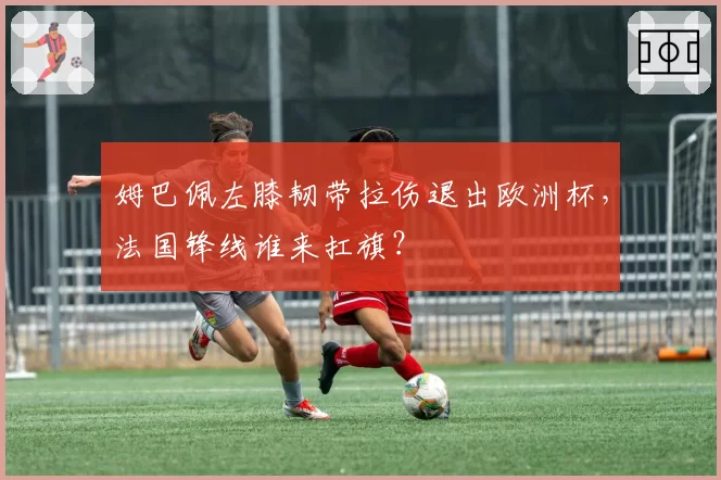 姆巴佩左膝韧带拉伤退出欧洲杯，法国锋线谁来扛旗？