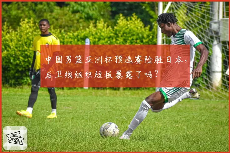 中国男篮亚洲杯预选赛险胜日本，后卫线组织短板暴露了吗？