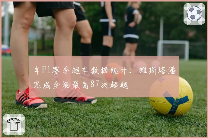 年F1赛季超车数据统计：维斯塔潘完成全场最高87次超越