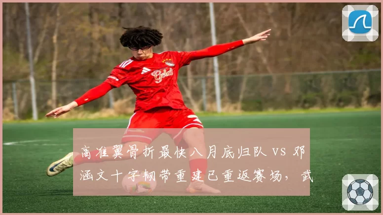 高准翼骨折最快八月底归队 vs 邓涵文十字韧带重建已重返赛场，武汉三镇边卫伤后恢复效率分高下