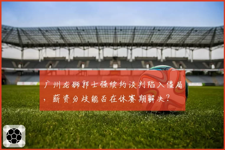 广州龙狮郭士强续约谈判陷入僵局，薪资分歧能否在休赛期解决？