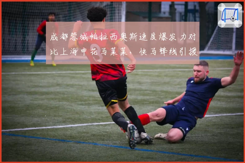 成都蓉城帕拉西奥斯速度爆发力对比上海申花马莱莱，快马锋线引援方向