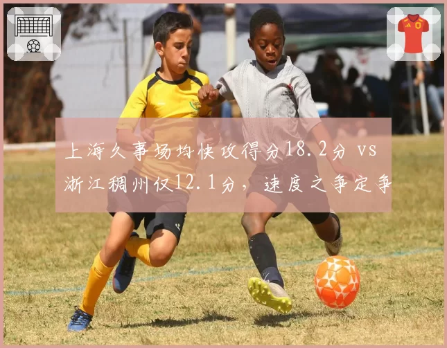 上海久事场均快攻得分18.2分 vs 浙江稠州仅12.1分，速度之争定争冠走势