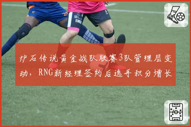 炉石传说黄金战队联赛3队管理层变动，RNG新经理签约后选手积分增长显著