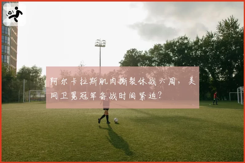 阿尔卡拉斯肌肉撕裂休战六周，美网卫冕冠军备战时间紧迫？