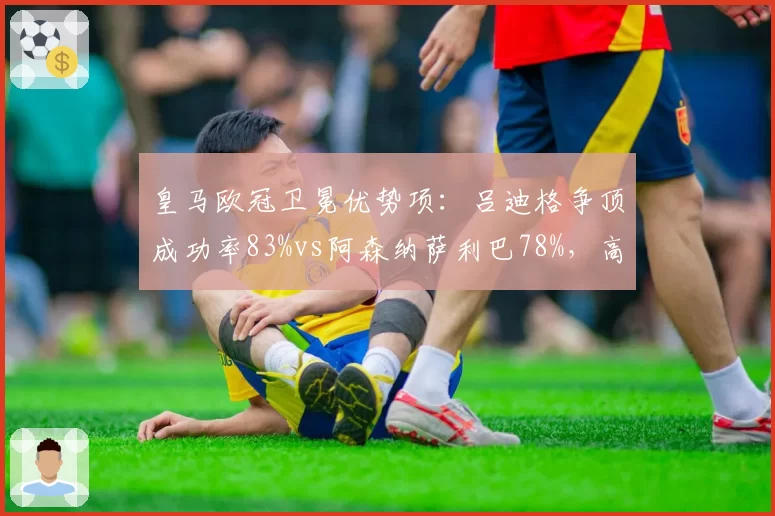 皇马欧冠卫冕优势项：吕迪格争顶成功率83%vs阿森纳萨利巴78%，高空防线对决