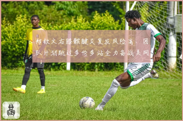 郑钦文右膝髌腱炎复发风险高，团队计划跳过多伦多站全力备战美网