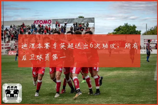 迪涅本赛季英超送出6次助攻,所有后卫球员第一