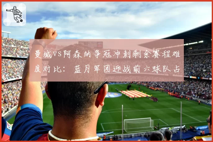 曼城vs阿森纳争冠冲刺剩余赛程难度对比：蓝月军团迎战前六球队占比更高