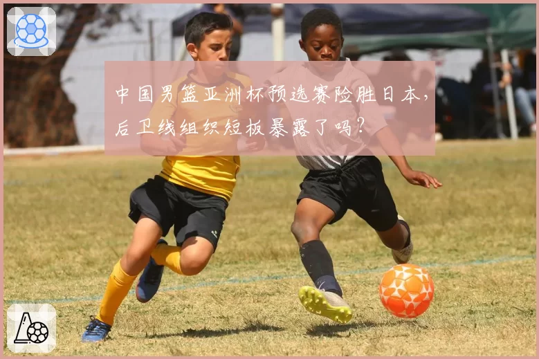 中国男篮亚洲杯预选赛险胜日本，后卫线组织短板暴露了吗？