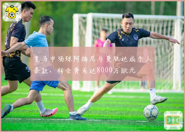 皇马中场琼阿梅尼与曼联达成个人条款,转会费或达8000万欧元