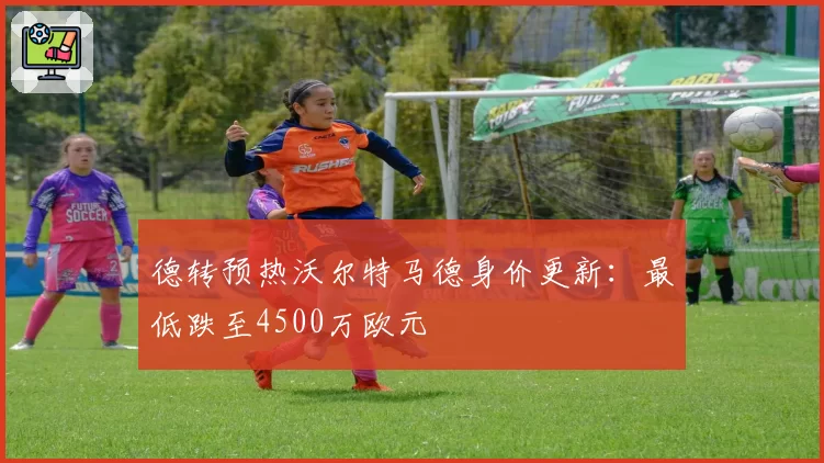 德转预热沃尔特马德身价更新:最低跌至4500万欧元