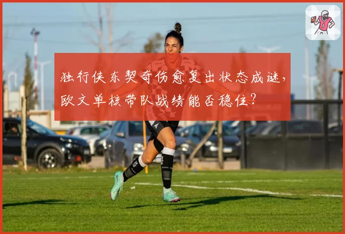 独行侠东契奇伤愈复出状态成谜，欧文单核带队战绩能否稳住？