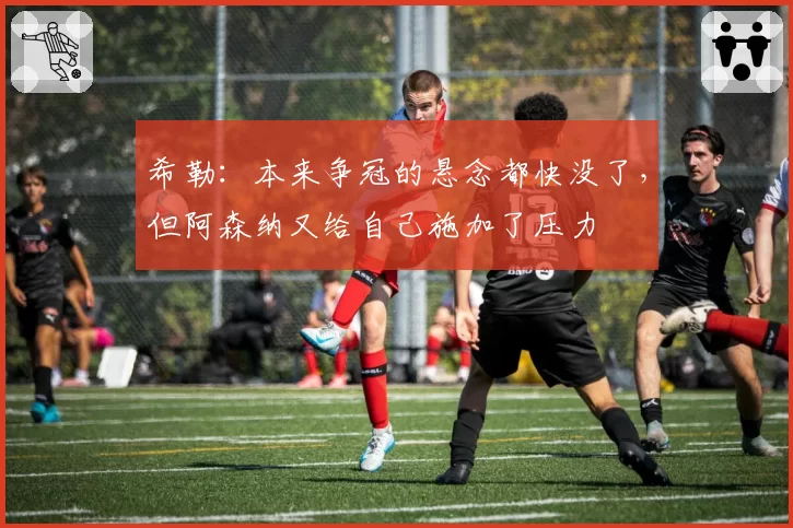 希勒:本来争冠的悬念都快没了,但阿森纳又给自己施加了压力