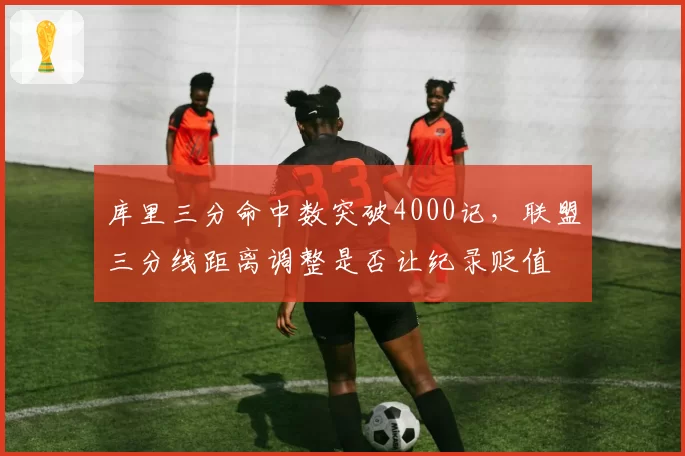 库里三分命中数突破4000记，联盟三分线距离调整是否让纪录贬值